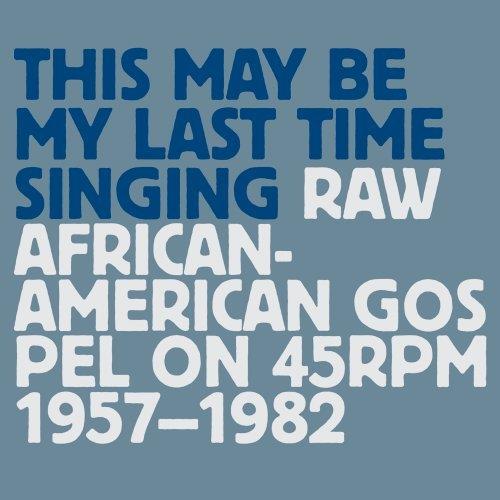 THIS MAY BE MY LAST TIME SINGING: RAW AFRICAN-AMERICAN GOSPEL ON 45RPM 1957-1982